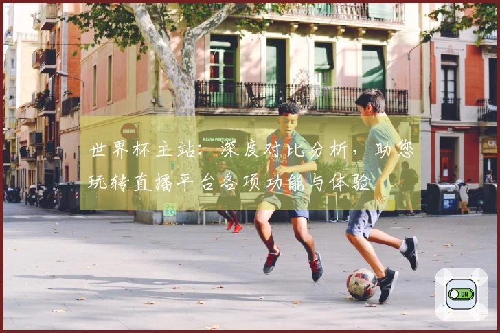 世界杯主站：深度对比分析，助您玩转直播平台各项功能与体验