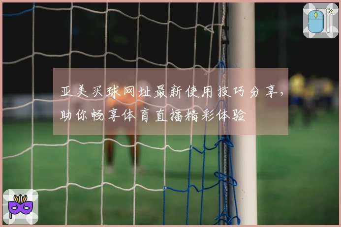 亚美买球网址最新使用技巧分享，助你畅享体育直播精彩体验
