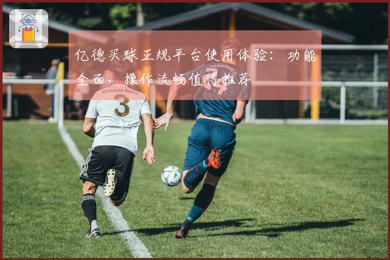 亿德买球正规平台使用体验：功能全面，操作流畅值得推荐