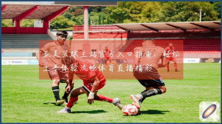 亚美买球主站官方入口指南，轻松上手体验流畅体育直播精彩